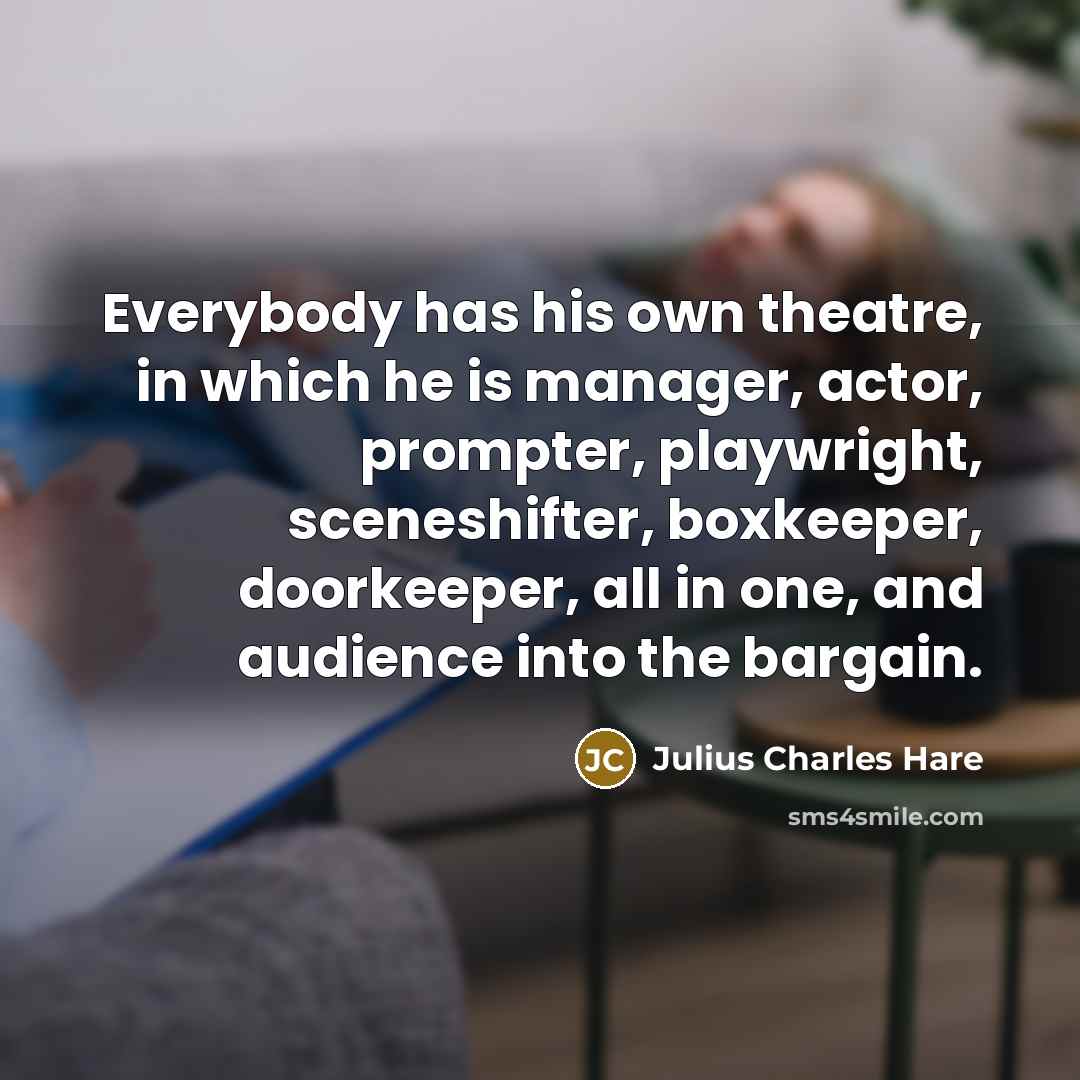 “Everybody has his own theatre, in which he is manager, actor, prompter, playwright, sceneshifter, boxkeeper, doorkeeper, all in one, and audience into the bargain.” quote by Julius Charles Hare