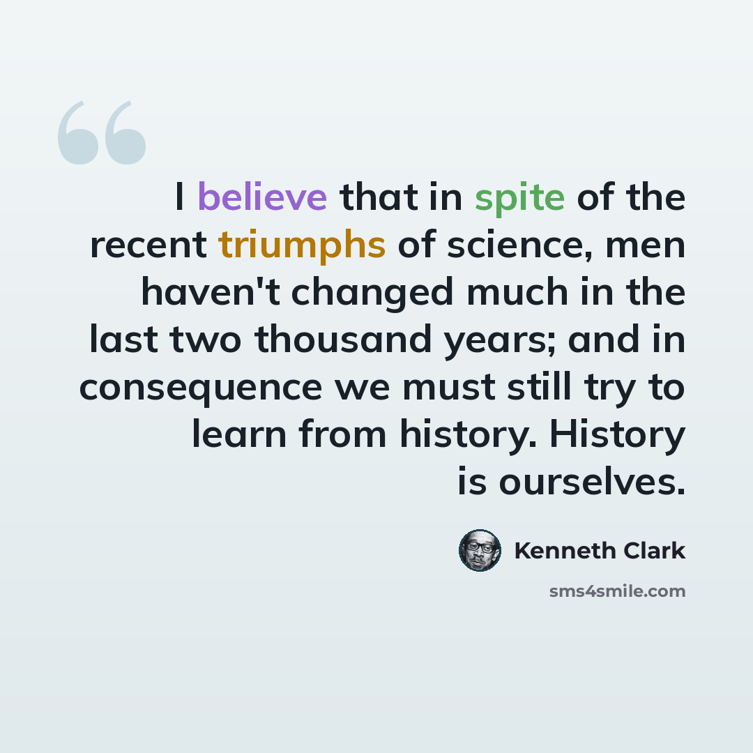 “I believe that in spite of the recent triumphs of science, men haven't changed much in the last two thousand years; and in consequence we must still try to learn from history. History is ourselves.” quote by Kenneth Clark