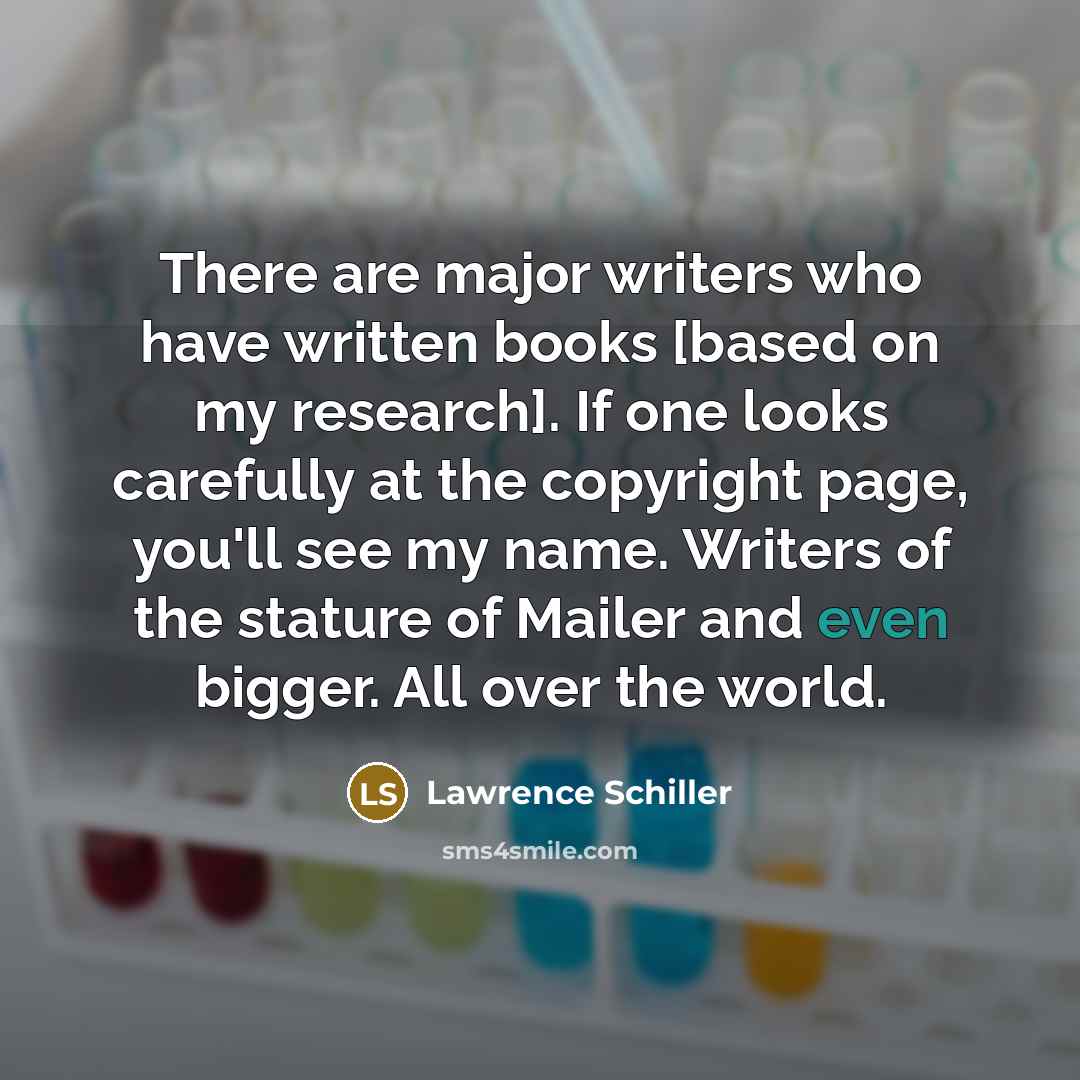 “There are major writers who have written books [based on my research]. If one looks carefully at the copyright page, you'll see my name. Writers of the stature of Mailer and even bigger. All over the world.” quote by Lawrence Schiller