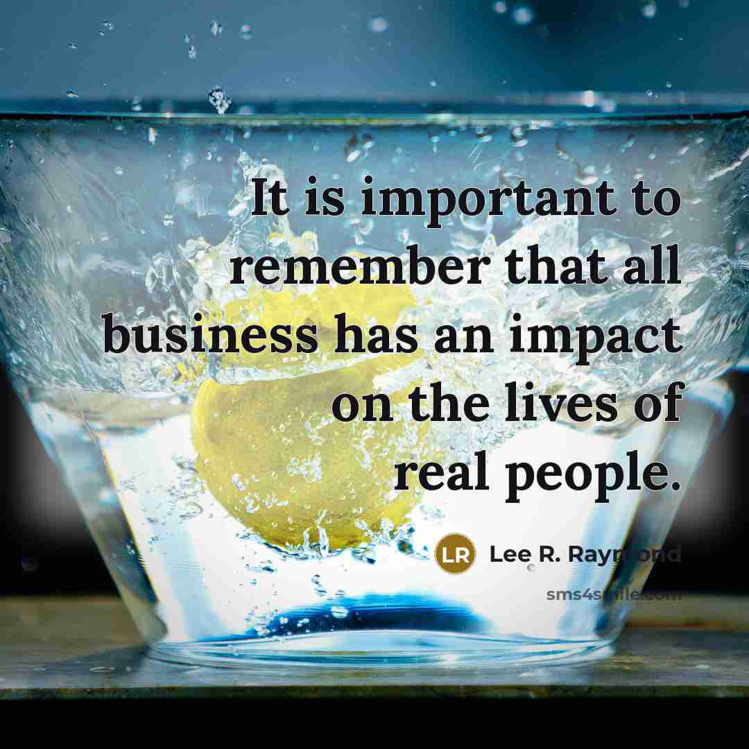 “It is important to remember that all business has an impact on the lives of real people.” quote by Lee R. Raymond