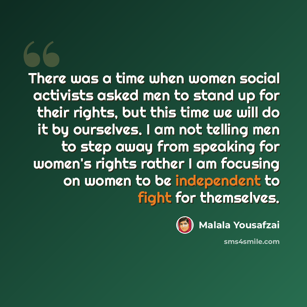 “There was a time when women social activists asked men to stand up for their rights, but this time we will do it by ourselves. I am not telling men to step away from speaking for women's rights rather I am focusing on women to be independent to fight for themselves.” quote by Malala Yousafzai