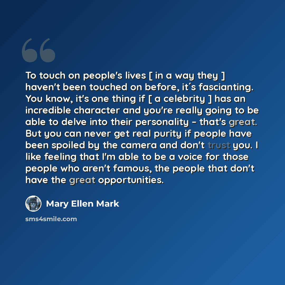 “To touch on people's lives [ in a way they ] haven't been touched on before, it´s fascianting. You know, it's one thing if [ a celebrity ] has an incredible character and you're really going to be able to delve into their personality – that's great. But you can never get real purity if people have…” quote by Mary Ellen Mark