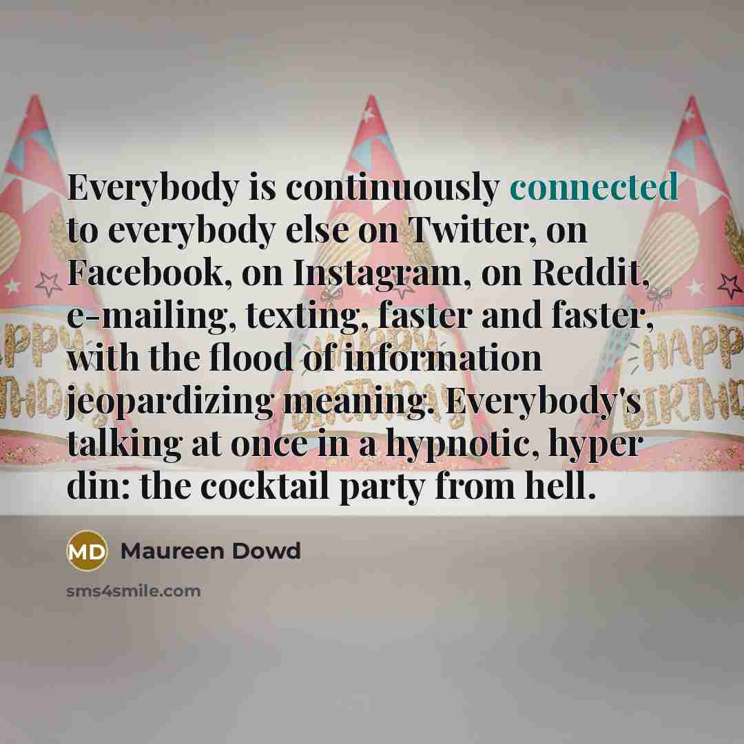 “Everybody is continuously connected to everybody else on Twitter, on Facebook, on Instagram, on Reddit, e-mailing, texting, faster and faster, with the flood of information jeopardizing meaning. Everybody's talking at once in a hypnotic, hyper din: the cocktail party from hell.” quote by Maureen Dowd