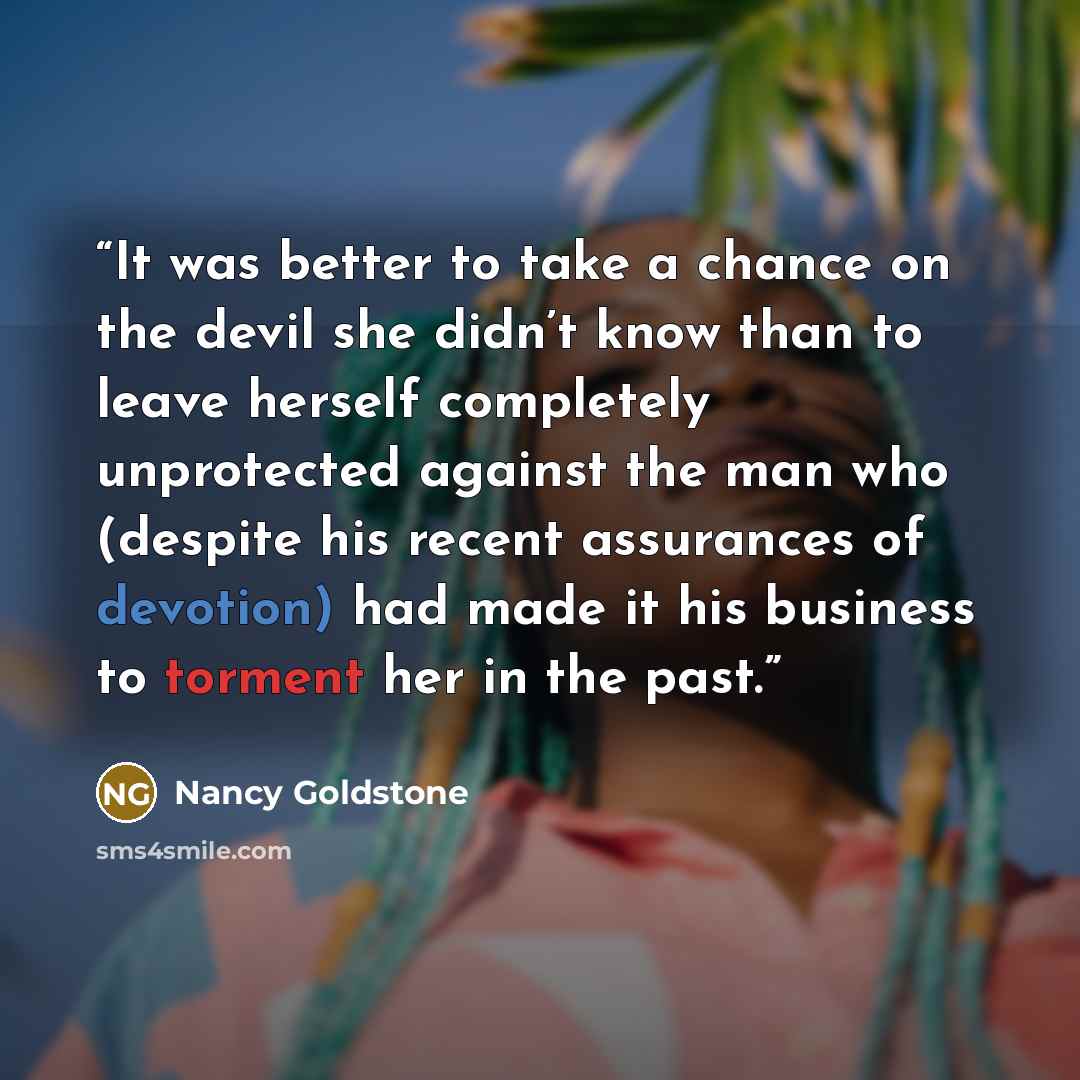 “It was better to take a chance on the devil she didn’t know than to leave herself completely unprotected against the man who (despite his recent assurances of devotion) had made it his business to torment her in the past.” quote by Nancy Goldstone