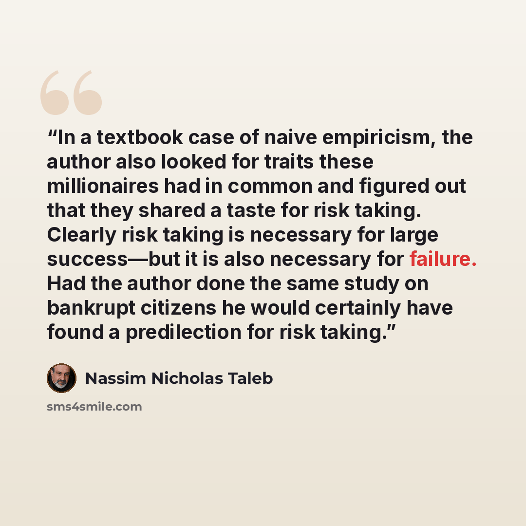 “In a textbook case of naive empiricism, the author also looked for traits these millionaires had in common and figured out that they shared a taste for risk taking. Clearly risk taking is necessary for large success—but it is also necessary for failure. Had the author done the same study on…” quote by Nassim Nicholas Taleb