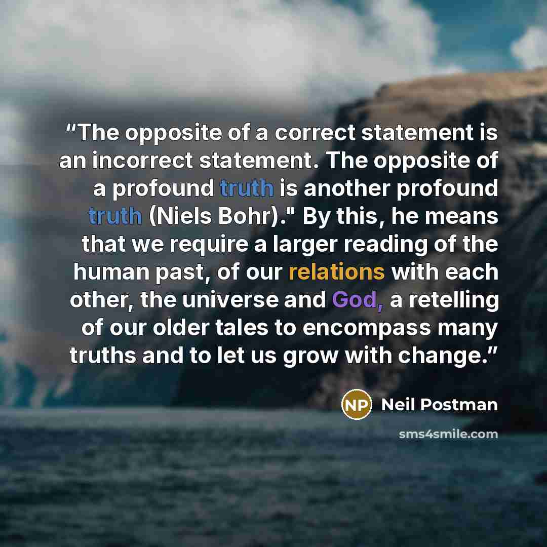 “The opposite of a correct statement is an incorrect statement. The opposite of a profound truth is another profound truth (Niels Bohr)." By this, he means that we require a larger reading of the human past, of our relations with each other, the universe and God, a retelling of our older tales to…” quote by Neil Postman