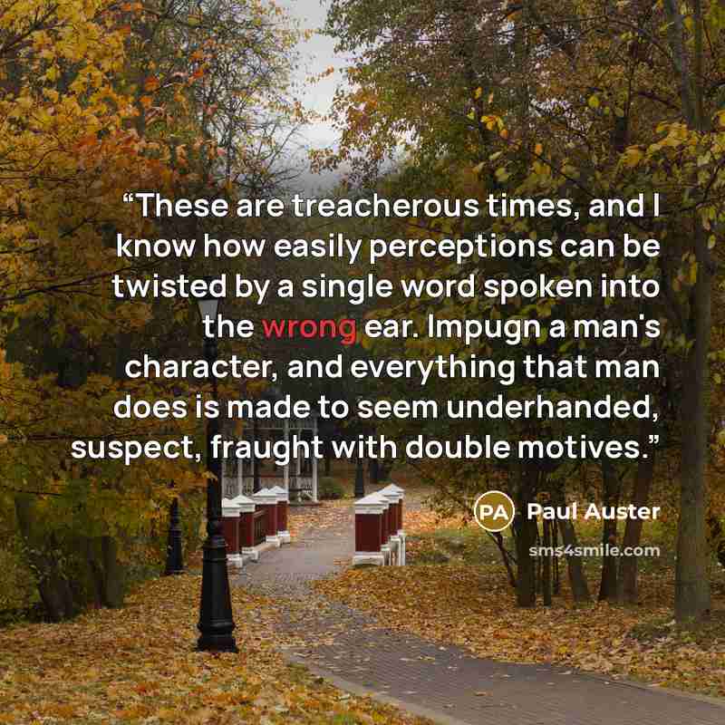 “These are treacherous times, and I know how easily perceptions can be twisted by a single word spoken into the wrong ear. Impugn a man's character, and everything that man does is made to seem underhanded, suspect, fraught with double motives.” quote by Paul Auster