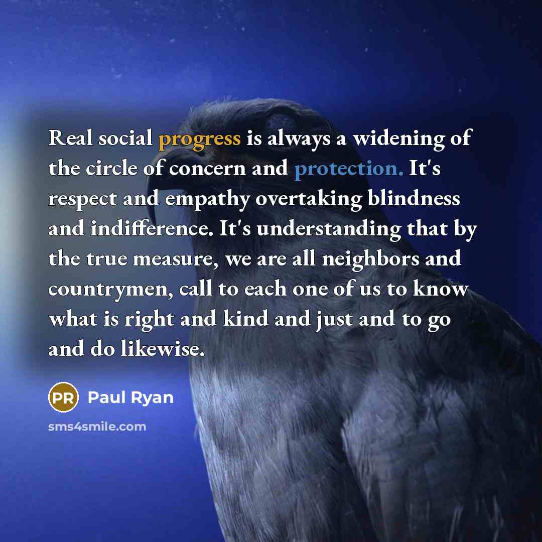 “Real social progress is always a widening of the circle of concern and protection. It's respect and empathy overtaking blindness and indifference. It's understanding that by the true measure, we are all neighbors and countrymen, call to each one of us to know what is right and kind and just and to…” quote by Paul Ryan