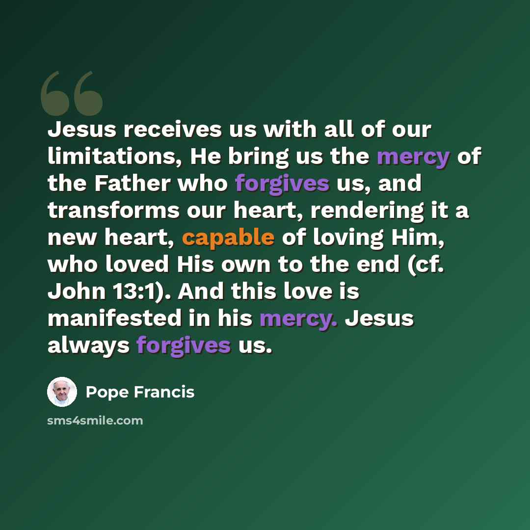 “Jesus receives us with all of our limitations, He bring us the mercy of the Father who forgives us, and transforms our heart, rendering it a new heart, capable of loving Him, who loved His own to the end (cf. John 13:1). And this love is manifested in his mercy. Jesus always forgives us.” quote by Pope Francis