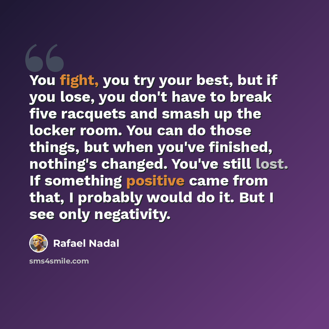 “You fight, you try your best, but if you lose, you don't have to break five racquets and smash up the locker room. You can do those things, but when you've finished, nothing's changed. You've still lost. If something positive came from that, I probably would do it. But I see only negativity.” quote by Rafael Nadal