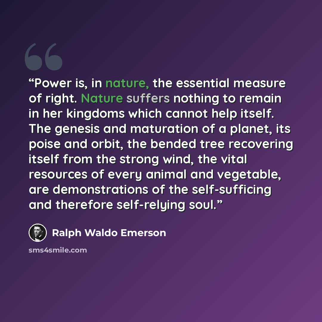 “Power is, in nature, the essential measure of right. Nature suffers nothing to remain in her kingdoms which cannot help itself. The genesis and maturation of a planet, its poise and orbit, the bended tree recovering itself from the strong wind, the vital resources of every animal and vegetable…” quote by Ralph Waldo Emerson