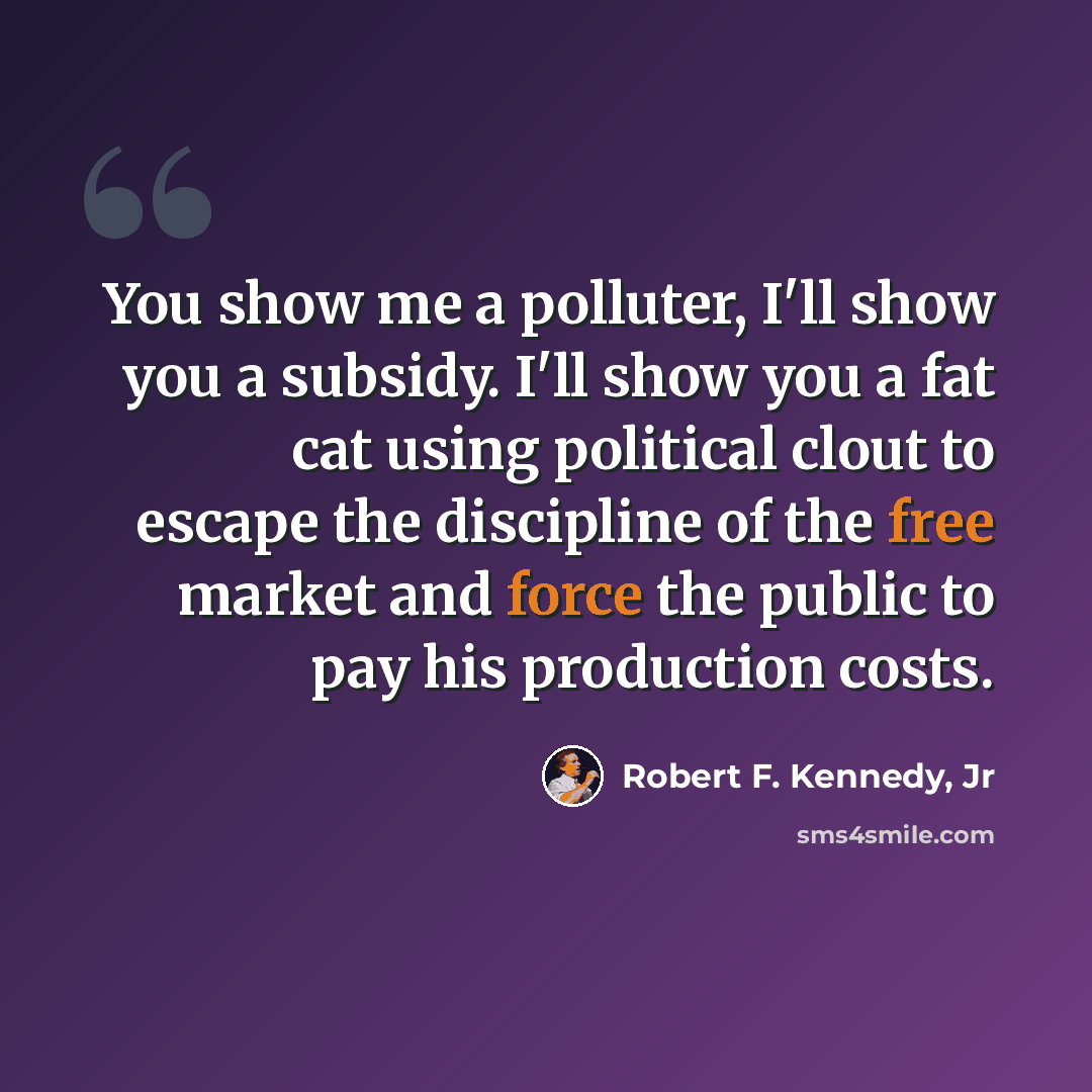 “You show me a polluter, I'll show you a subsidy. I'll show you a fat cat using political clout to escape the discipline of the free market and force the public to pay his production costs.” quote by Robert F. Kennedy, Jr