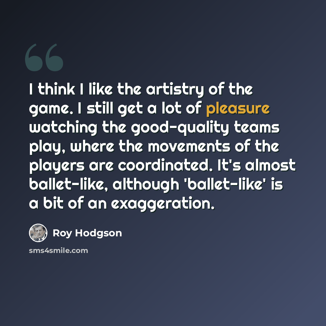 “I think I like the artistry of the game. I still get a lot of pleasure watching the good-quality teams play, where the movements of the players are coordinated. It's almost ballet-like, although 'ballet-like' is a bit of an exaggeration.” quote by Roy Hodgson
