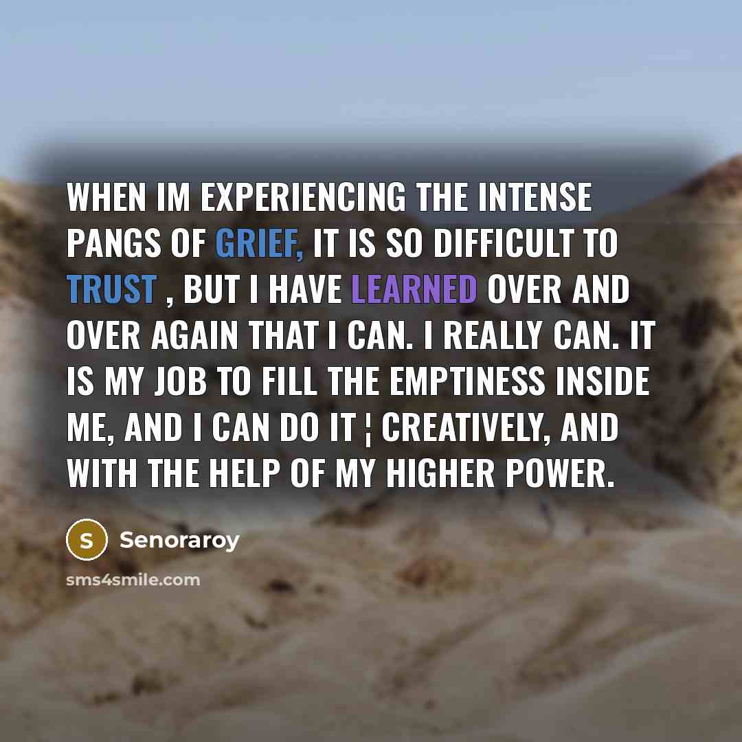 “When Im experiencing the intense pangs of grief, it is so difficult to trust , But I have learned over and over again that I can. I really can. It is my job to fill the emptiness inside me, and I can do it ¦ creatively, and with the help of my higher power.” quote by Senoraroy