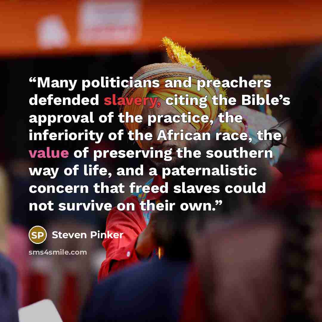 “Many politicians and preachers defended slavery, citing the Bible’s approval of the practice, the inferiority of the African race, the value of preserving the southern way of life, and a paternalistic concern that freed slaves could not survive on their own.” quote by Steven Pinker
