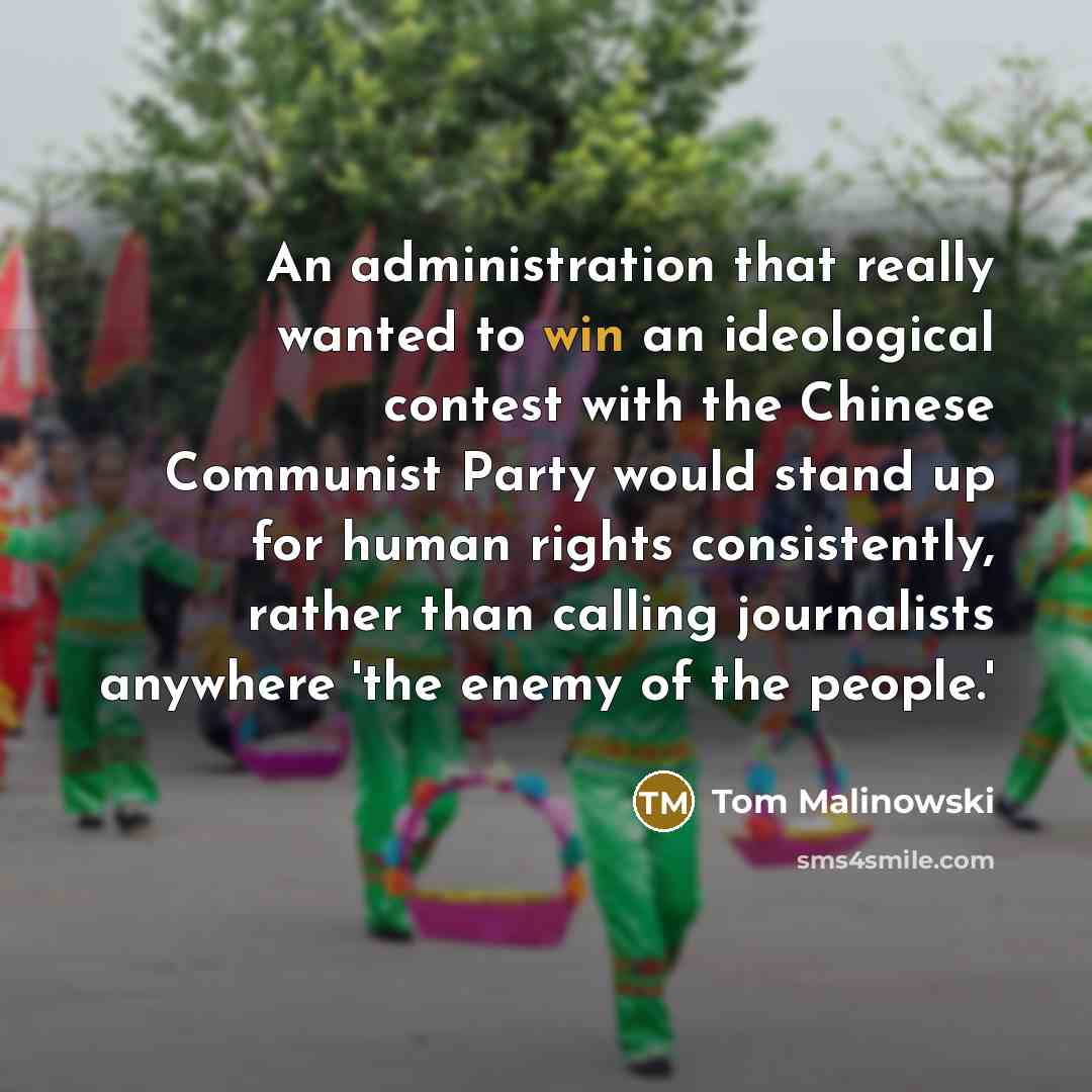 “An administration that really wanted to win an ideological contest with the Chinese Communist Party would stand up for human rights consistently, rather than calling journalists anywhere 'the enemy of the people.'” quote by Tom Malinowski