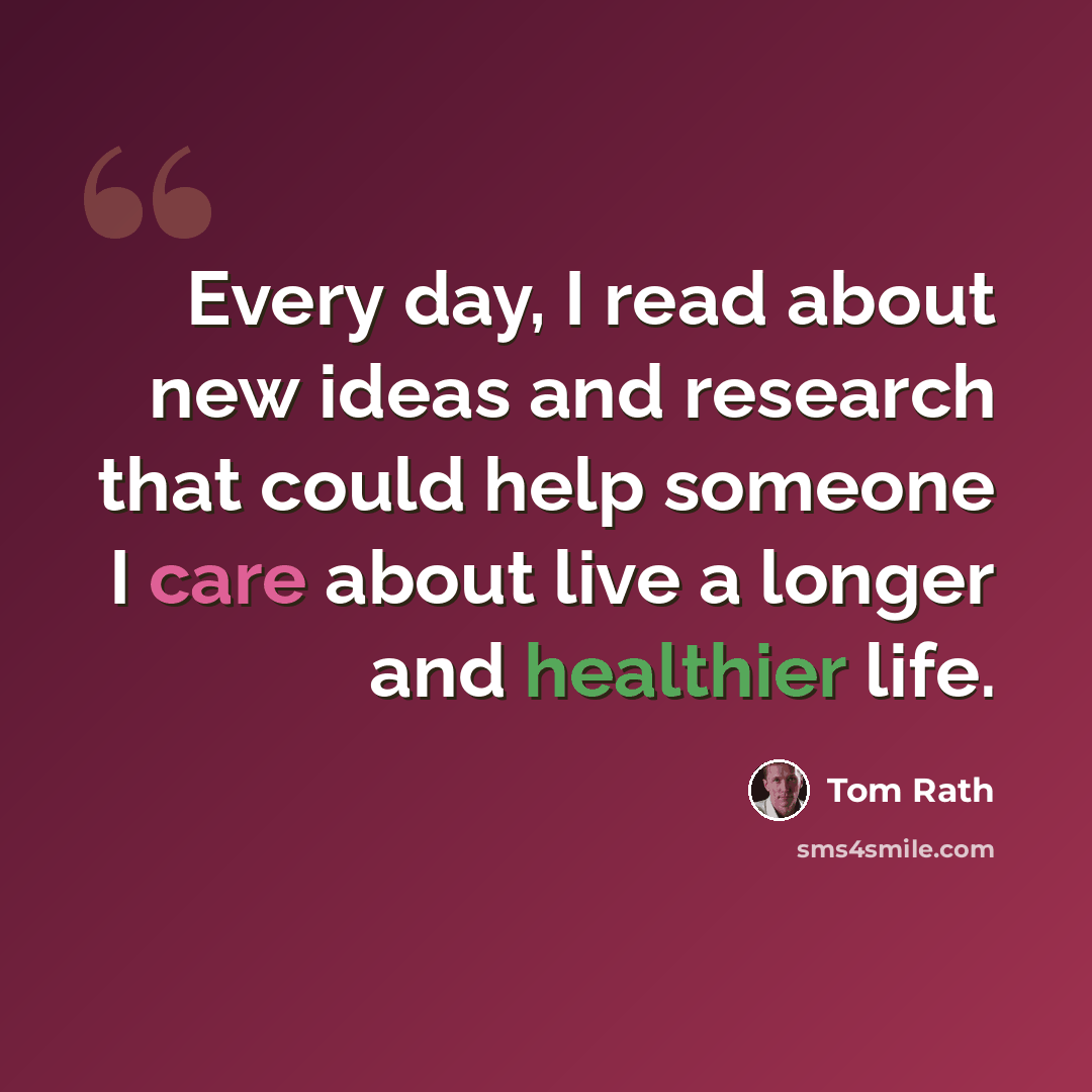 “Every day, I read about new ideas and research that could help someone I care about live a longer and healthier life.” quote by Tom Rath