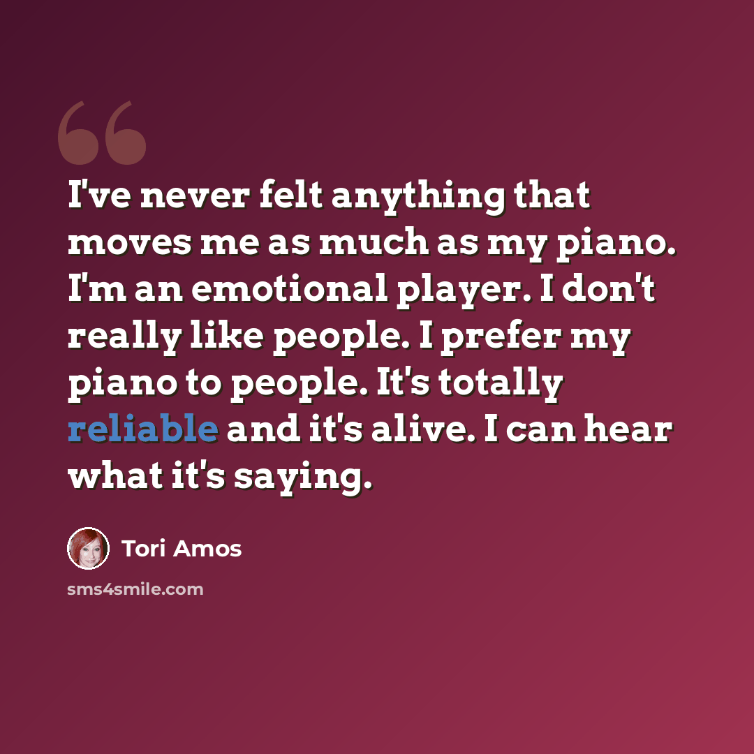 “I've never felt anything that moves me as much as my piano. I'm an emotional player. I don't really like people. I prefer my piano to people. It's totally reliable and it's alive. I can hear what it's saying.” quote by Tori Amos