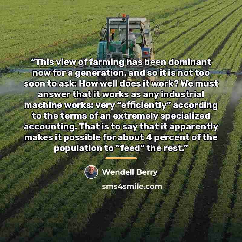 “This view of farming has been dominant now for a generation, and so it is not too soon to ask: How well does it work? We must answer that it works as any industrial machine works: very “efficiently” according to the terms of an extremely specialized accounting. That is to say that it apparently…” quote by Wendell Berry