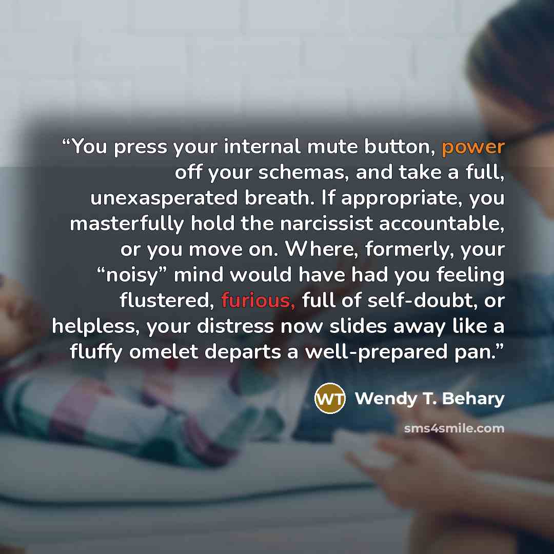 “You press your internal mute button, power off your schemas, and take a full, unexasperated breath. If appropriate, you masterfully hold the narcissist accountable, or you move on. Where, formerly, your “noisy” mind would have had you feeling flustered, furious, full of self-doubt, or helpless…” quote by Wendy T. Behary
