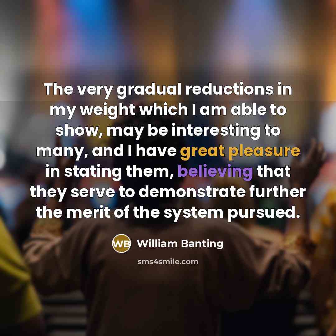 “The very gradual reductions in my weight which I am able to show, may be interesting to many, and I have great pleasure in stating them, believing that they serve to demonstrate further the merit of the system pursued.” quote by William Banting