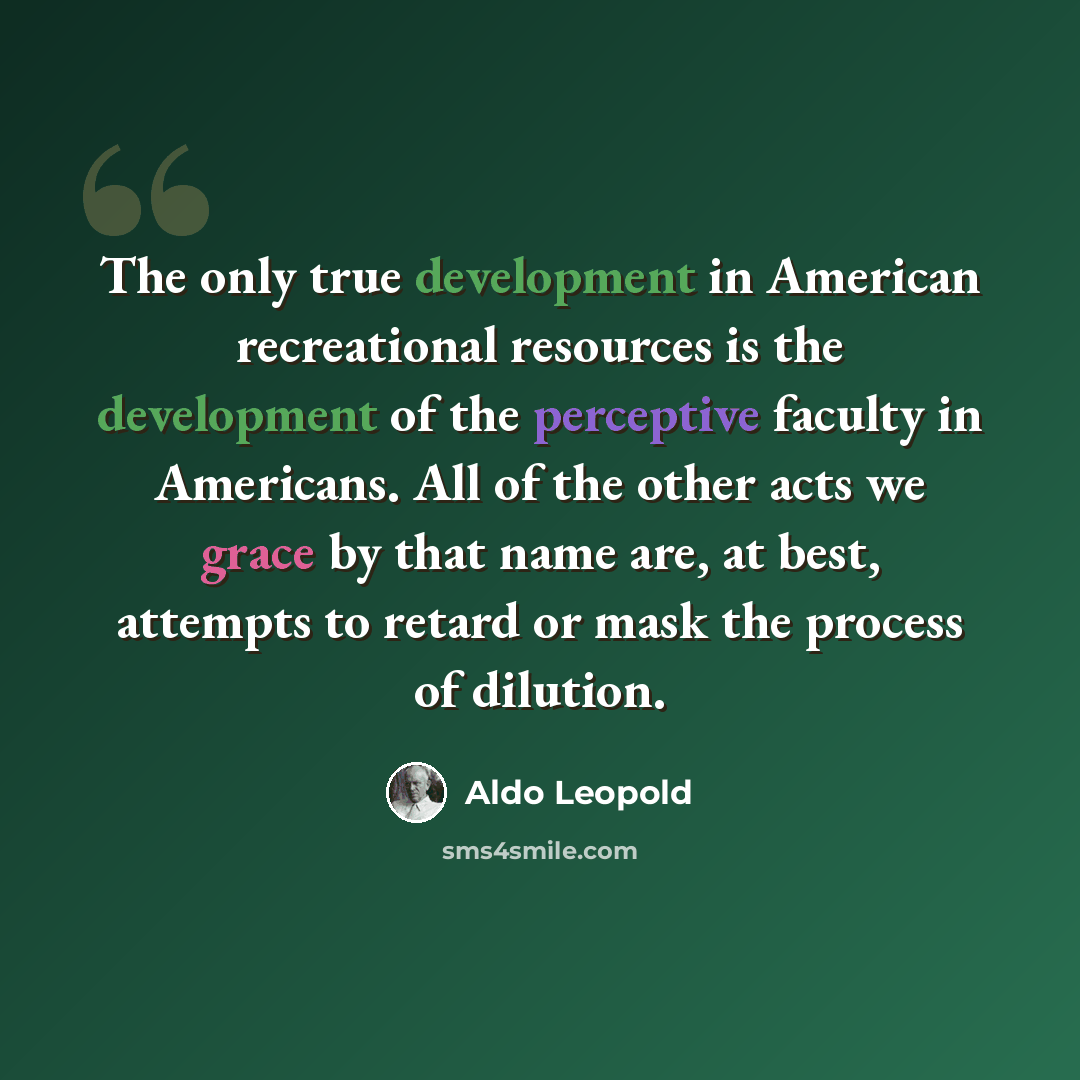 “The only true development in American recreational resources is the development of the perceptive faculty in Americans. All of the other acts we grace by that name are, at best, attempts to retard or mask the process of dilution.” quote by Aldo Leopold