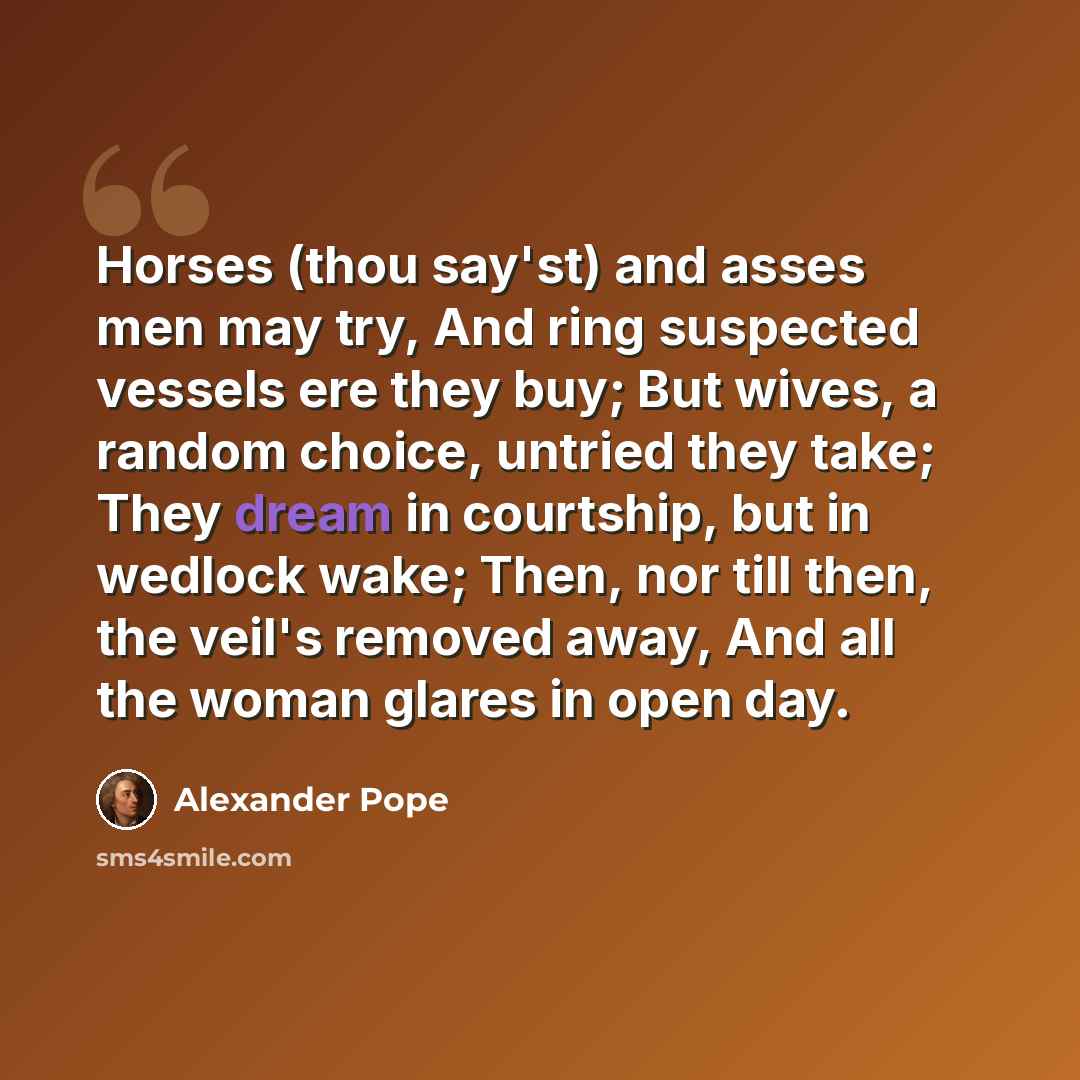 “Horses (thou say'st) and asses men may try, And ring suspected vessels ere they buy; But wives, a random choice, untried they take; They dream in courtship, but in wedlock wake; Then, nor till then, the veil's removed away, And all the woman glares in open day.” quote by Alexander Pope