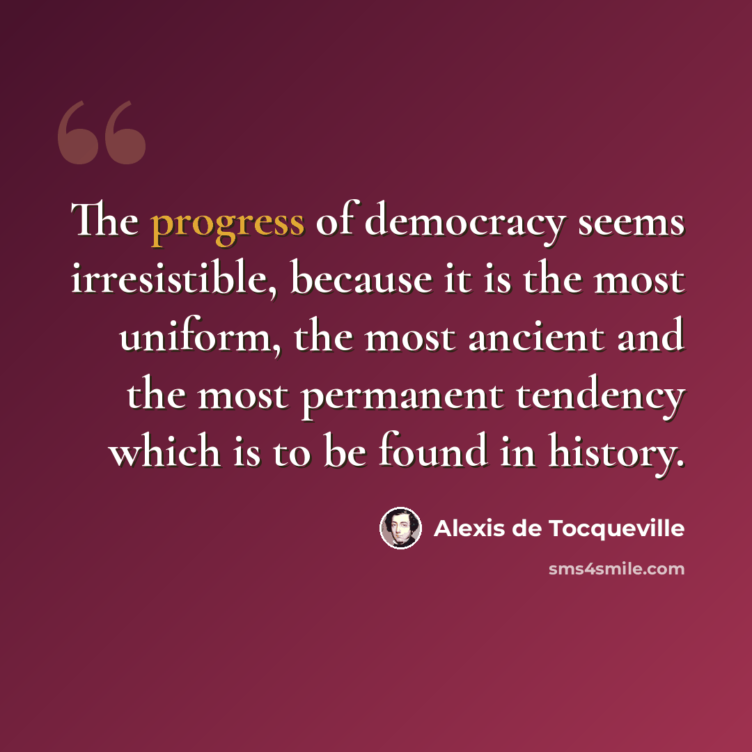 “The progress of democracy seems irresistible, because it is the most uniform, the most ancient and the most permanent tendency which is to be found in history.” quote by Alexis de Tocqueville