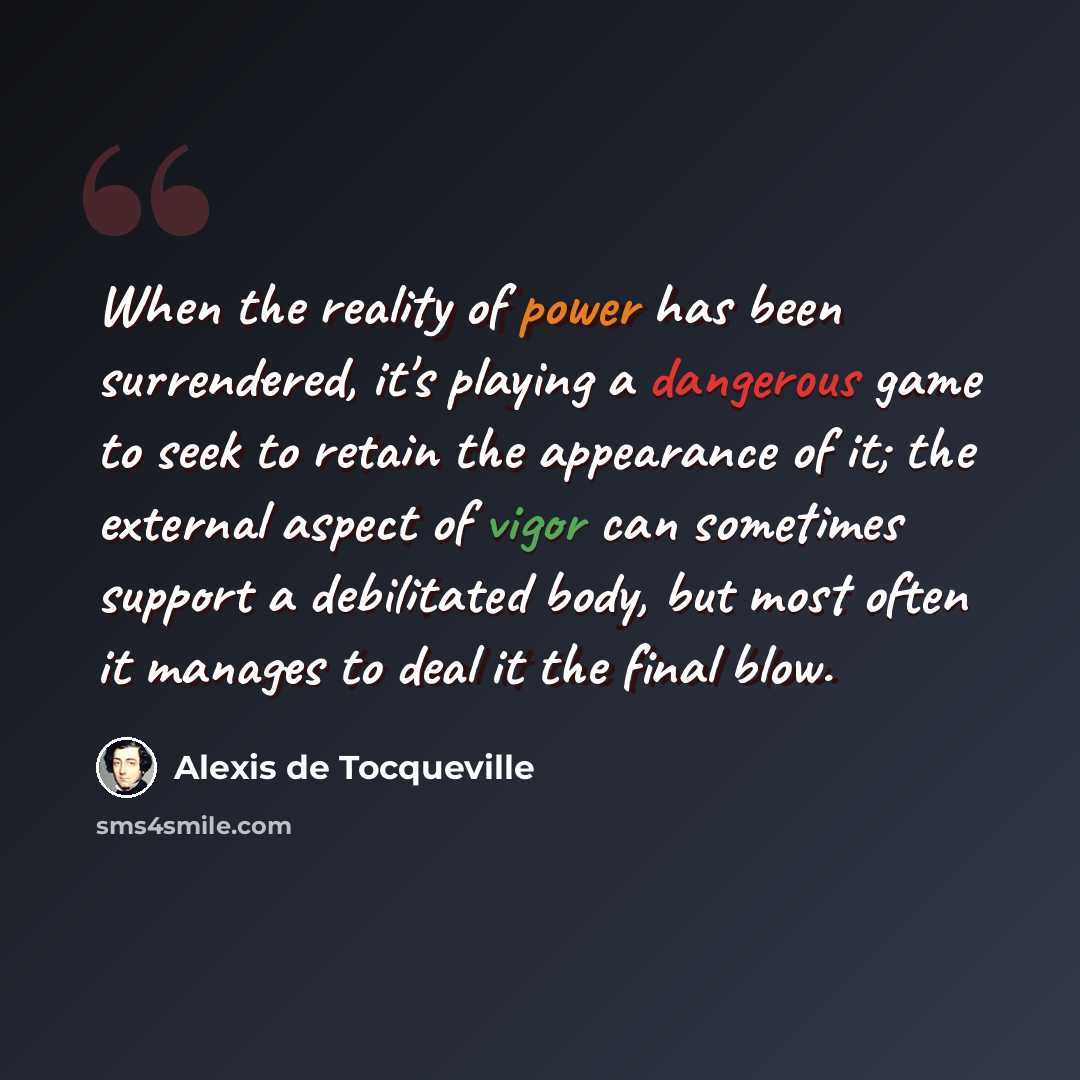 “When the reality of power has been surrendered, it's playing a dangerous game to seek to retain the appearance of it; the external aspect of vigor can sometimes support a debilitated body, but most often it manages to deal it the final blow.” quote by Alexis de Tocqueville