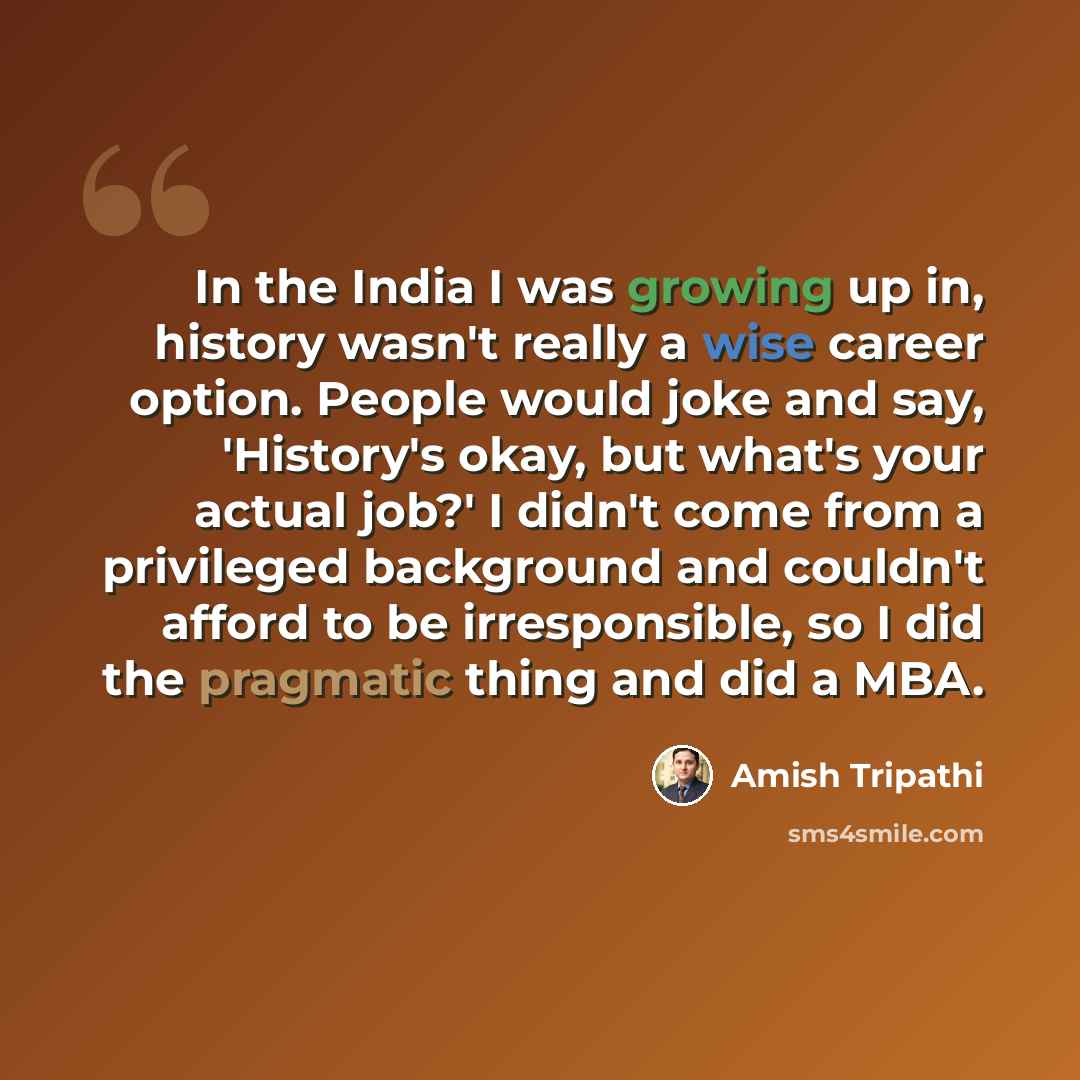 “In the India I was growing up in, history wasn't really a wise career option. People would joke and say, 'History's okay, but what's your actual job?' I didn't come from a privileged background and couldn't afford to be irresponsible, so I did the pragmatic thing and did a MBA.” quote by Amish Tripathi