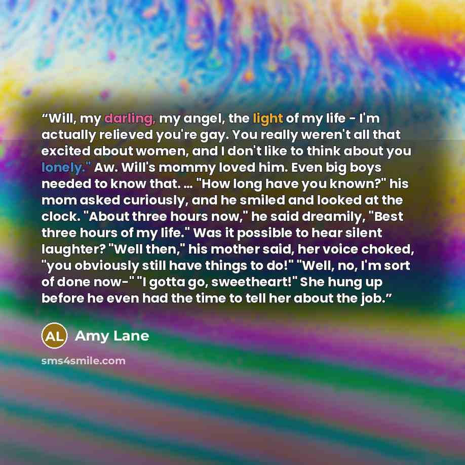 “Will, my darling, my angel, the light of my life - I'm actually relieved you're gay. You really weren't all that excited about women, and I don't like to think about you lonely." Aw. Will's mommy loved him. Even big boys needed to know that. … "How long have you known?" his mom asked curiously…” quote by Amy Lane