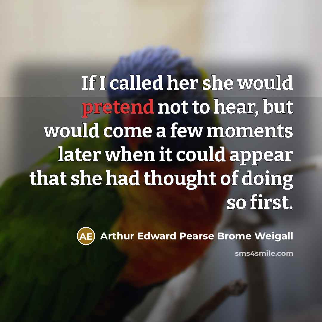 “If I called her she would pretend not to hear, but would come a few moments later when it could appear that she had thought of doing so first.” quote by Arthur Edward Pearse Brome Weigall