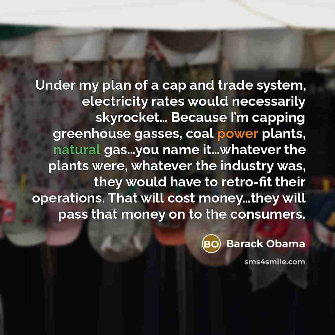 “Under my plan of a cap and trade system, electricity rates would necessarily skyrocket… Because I’m capping greenhouse gasses, coal power plants, natural gas…you name it…whatever the plants were, whatever the industry was, they would have to retro-fit their operations. That will cost money…they…” quote by Barack Obama