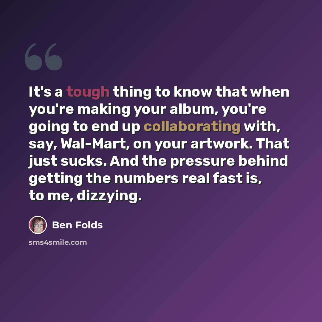 “It's a tough thing to know that when you're making your album, you're going to end up collaborating with, say, Wal-Mart, on your artwork. That just sucks. And the pressure behind getting the numbers real fast is, to me, dizzying.” quote by Ben Folds