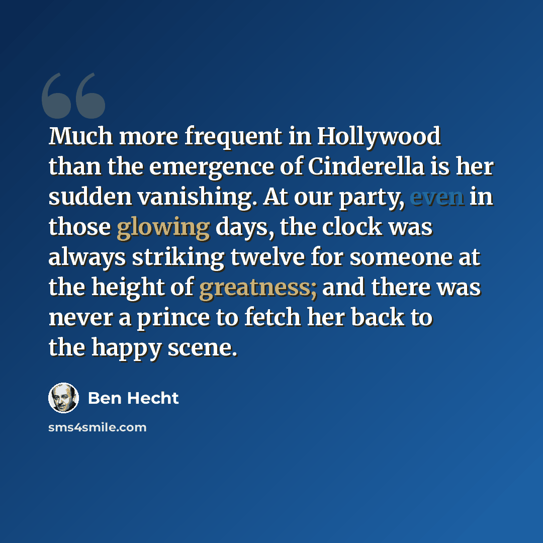 “Much more frequent in Hollywood than the emergence of Cinderella is her sudden vanishing. At our party, even in those glowing days, the clock was always striking twelve for someone at the height of greatness; and there was never a prince to fetch her back to the happy scene.” quote by Ben Hecht