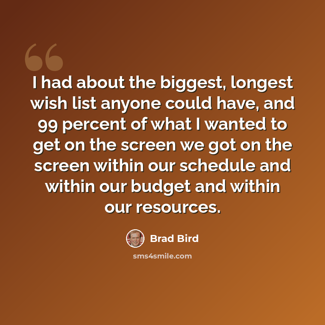 “I had about the biggest, longest wish list anyone could have, and 99 percent of what I wanted to get on the screen we got on the screen within our schedule and within our budget and within our resources.” quote by Brad Bird