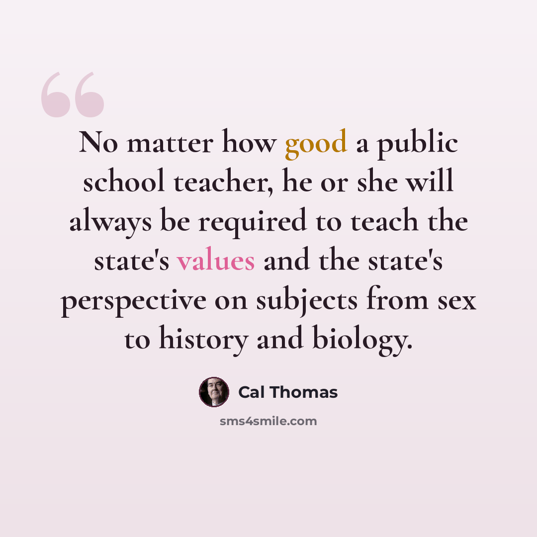 “No matter how good a public school teacher, he or she will always be required to teach the state's values and the state's perspective on subjects from sex to history and biology.” quote by Cal Thomas