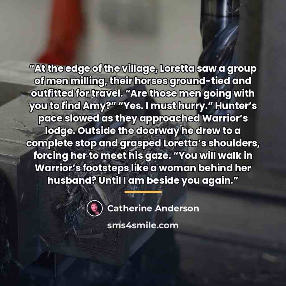 “At the edge of the village, Loretta saw a group of men milling, their horses ground-tied and outfitted for travel. “Are those men going with you to find Amy?” “Yes. I must hurry.” Hunter’s pace slowed as they approached Warrior’s lodge. Outside the doorway he drew to a complete stop and grasped…” quote by Catherine Anderson