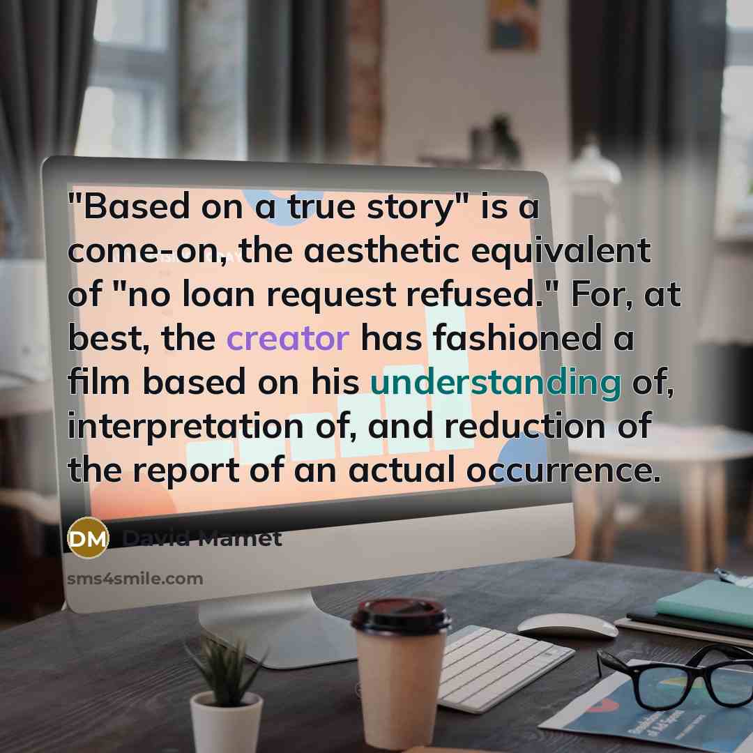 “"Based on a true story" is a come-on, the aesthetic equivalent of "no loan request refused." For, at best, the creator has fashioned a film based on his understanding of, interpretation of, and reduction of the report of an actual occurrence.” quote by David Mamet