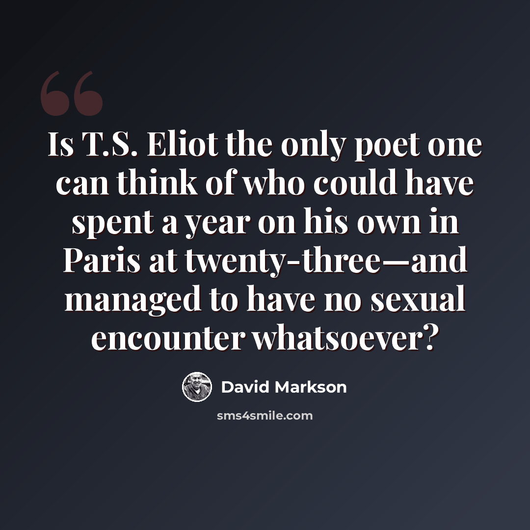 “Is T.S. Eliot the only poet one can think of who could have spent a year on his own in Paris at twenty-three—and managed to have no sexual encounter whatsoever?” quote by David Markson