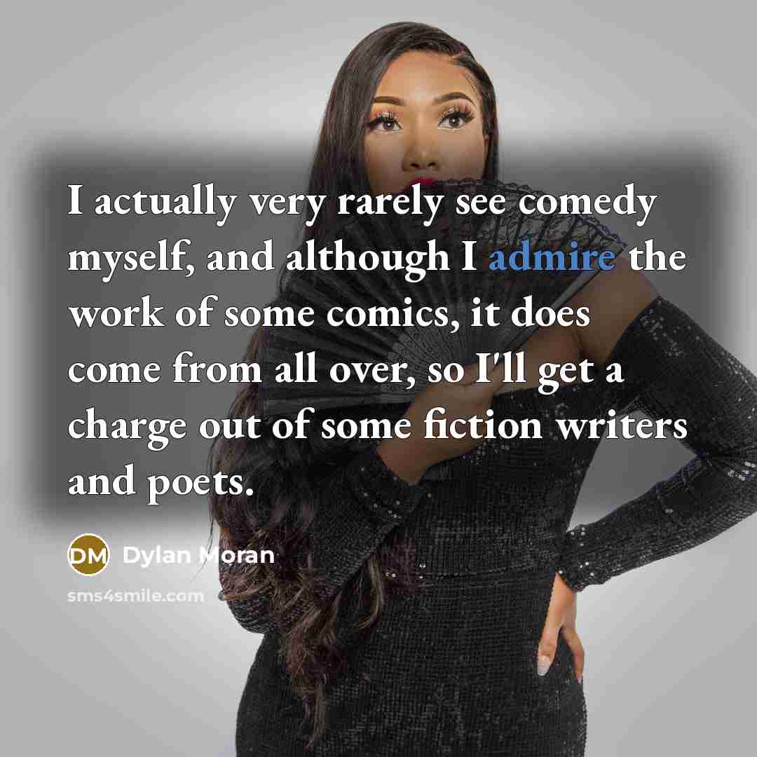 “I actually very rarely see comedy myself, and although I admire the work of some comics, it does come from all over, so I'll get a charge out of some fiction writers and poets.” quote by Dylan Moran