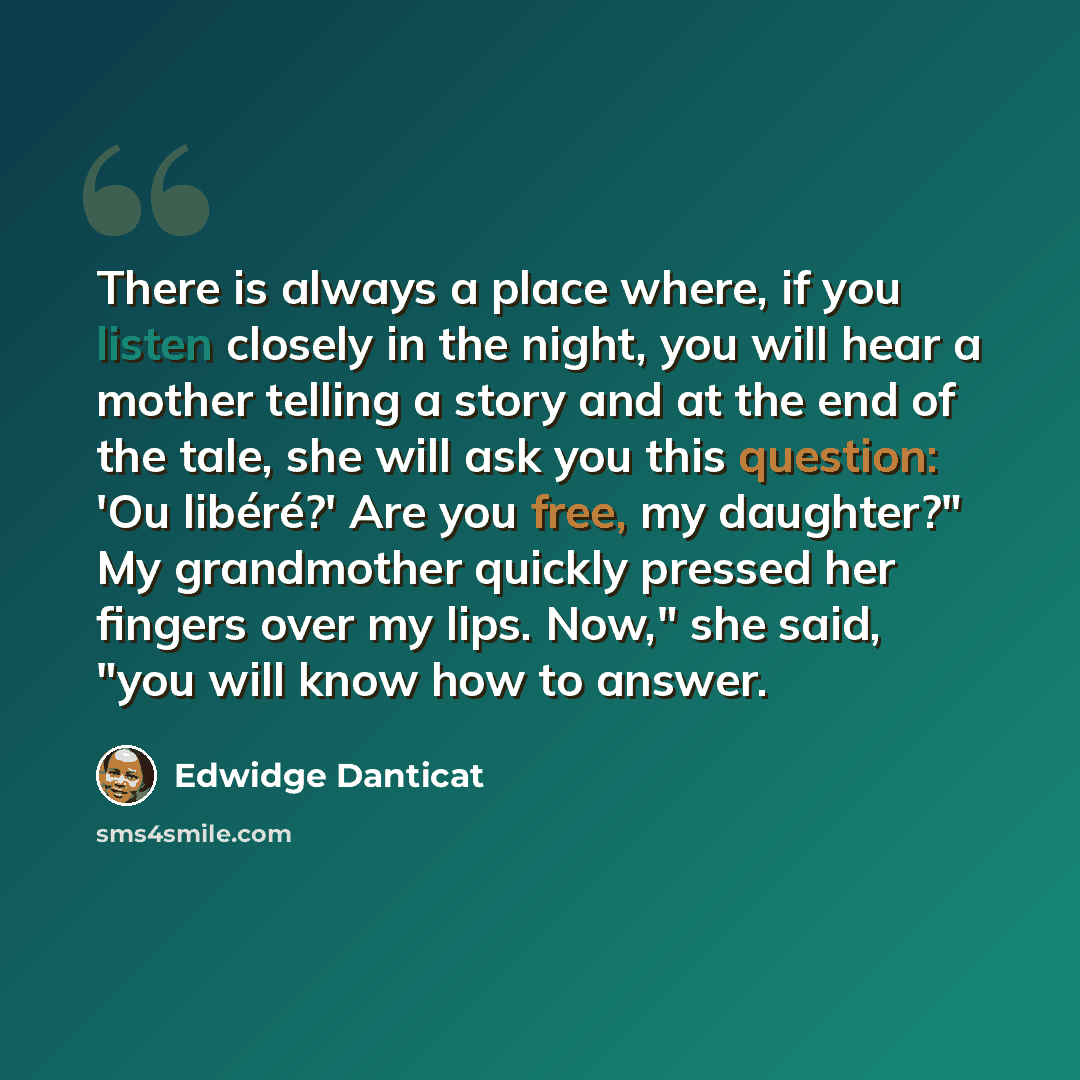 “There is always a place where, if you listen closely in the night, you will hear a mother telling a story and at the end of the tale, she will ask you this question: 'Ou libéré?' Are you free, my daughter?" My grandmother quickly pressed her fingers over my lips. Now," she said, "you will know how…” quote by Edwidge Danticat