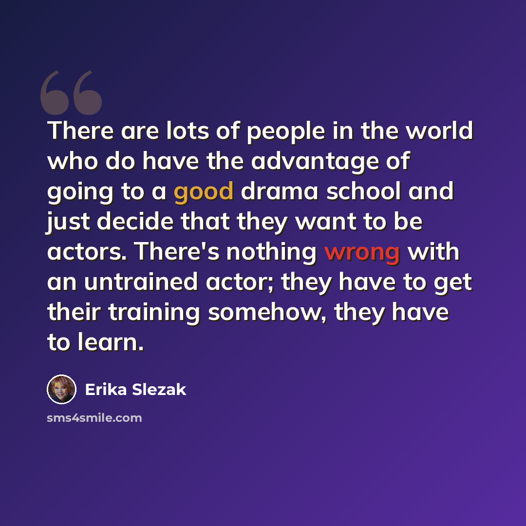 “There are lots of people in the world who do have the advantage of going to a good drama school and just decide that they want to be actors. There's nothing wrong with an untrained actor; they have to get their training somehow, they have to learn.” quote by Erika Slezak