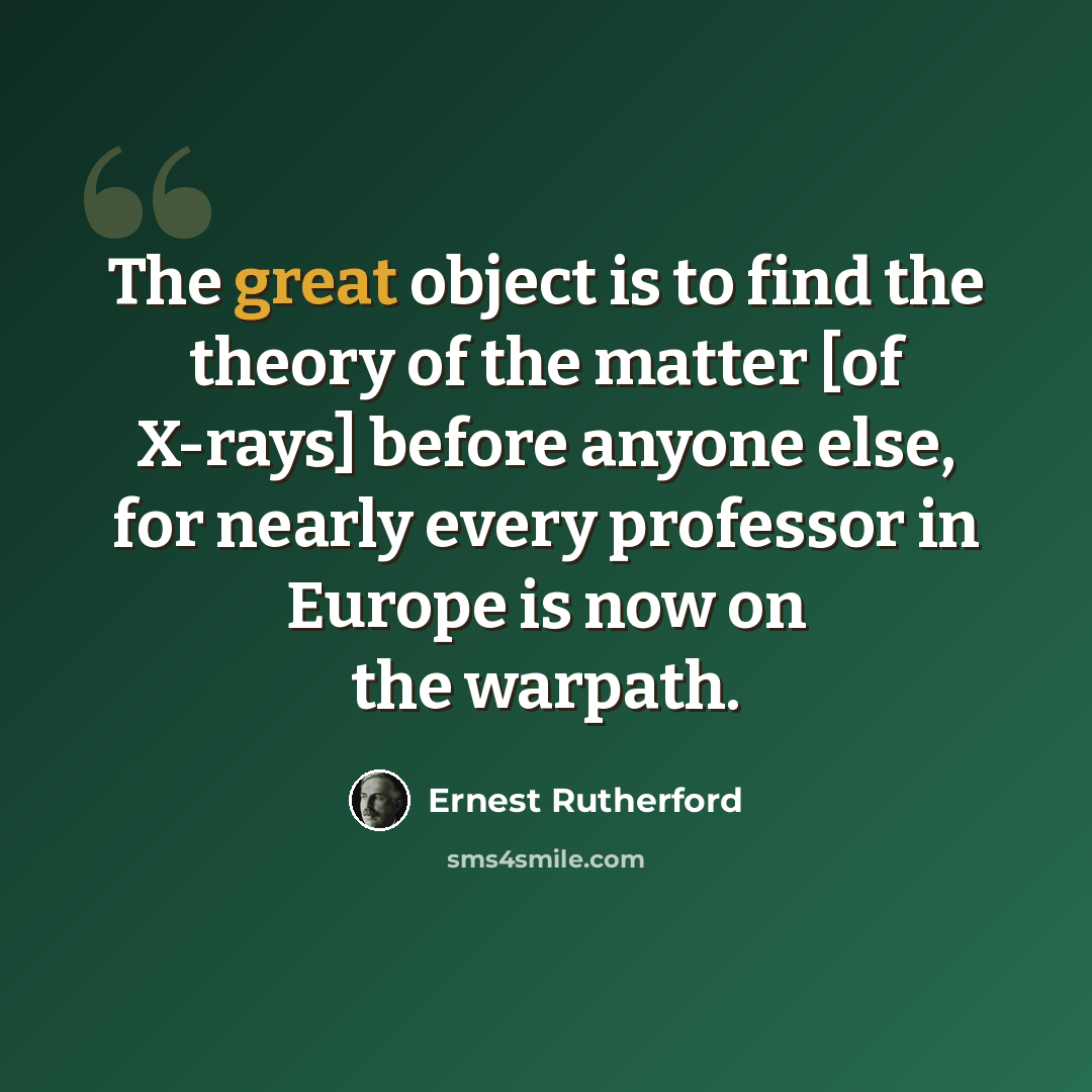 “The great object is to find the theory of the matter [of X-rays] before anyone else, for nearly every professor in Europe is now on the warpath.” quote by Ernest Rutherford