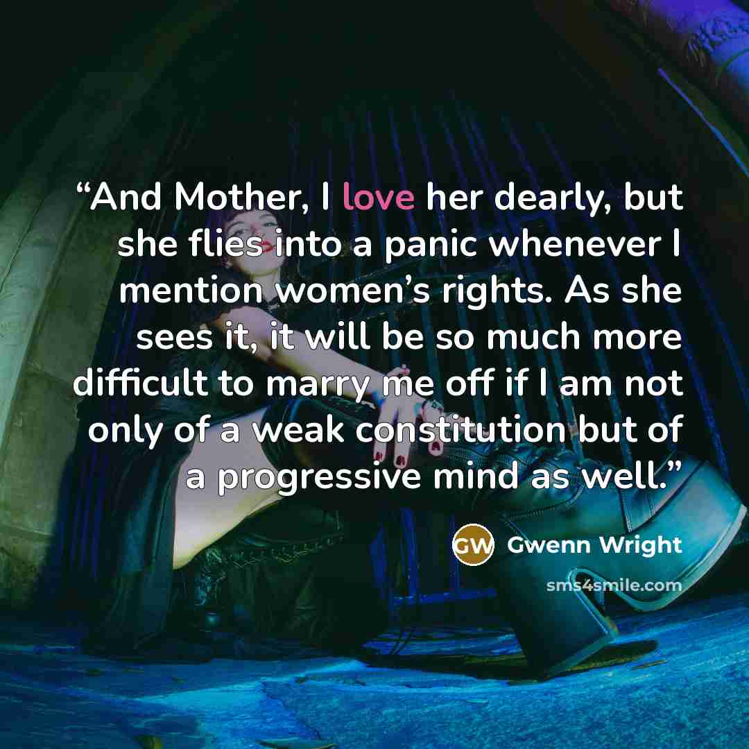 “And Mother, I love her dearly, but she flies into a panic whenever I mention women’s rights. As she sees it, it will be so much more difficult to marry me off if I am not only of a weak constitution but of a progressive mind as well.” quote by Gwenn Wright