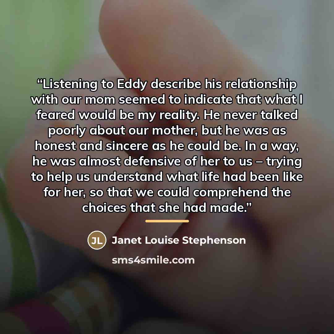 “Listening to Eddy describe his relationship with our mom seemed to indicate that what I feared would be my reality. He never talked poorly about our mother, but he was as honest and sincere as he could be. In a way, he was almost defensive of her to us – trying to help us understand what life had…” quote by Janet Louise Stephenson