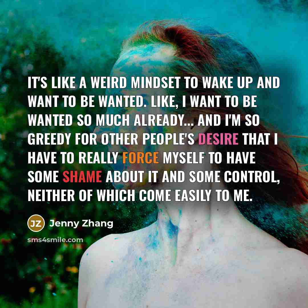 “It's like a weird mindset to wake up and want to be wanted. Like, I want to be wanted so much already... and I'm so greedy for other people's desire that I have to really force myself to have some shame about it and some control, neither of which come easily to me.” quote by Jenny Zhang