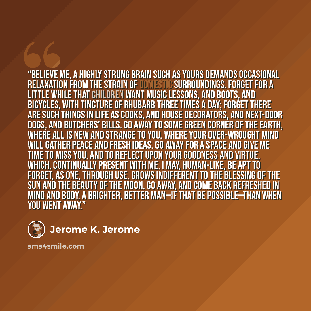 “Believe me, a highly strung brain such as yours demands occasional relaxation from the strain of domestic surroundings. Forget for a little while that children want music lessons, and boots, and bicycles, with tincture of rhubarb three times a day; forget there are such things in life as cooks…” quote by Jerome K. Jerome