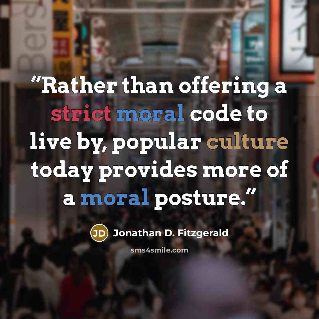 “Rather than offering a strict moral code to live by, popular culture today provides more of a moral posture.” quote by Jonathan D. Fitzgerald