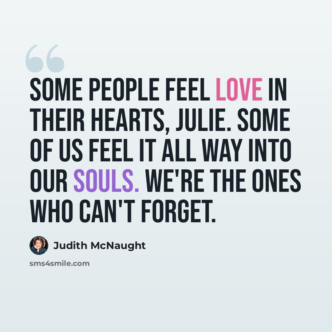 “Some people feel love in their hearts, Julie. Some of us feel it all way into our souls. We're the ones who can't forget.” quote by Judith McNaught